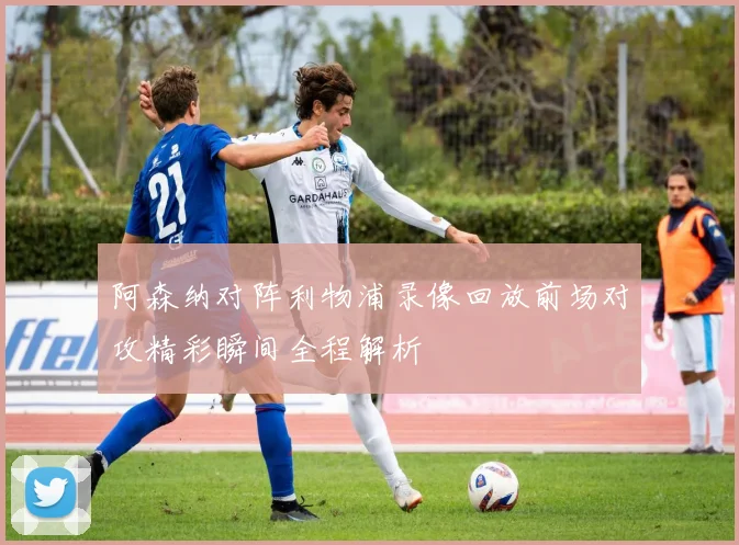 阿森纳对阵利物浦录像回放前场对攻精彩瞬间全程解析