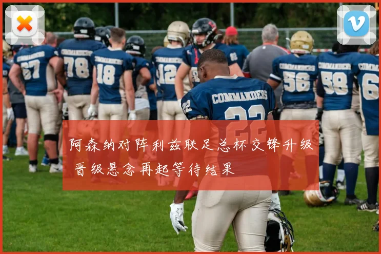 阿森纳对阵利兹联足总杯交锋升级 晋级悬念再起等待结果