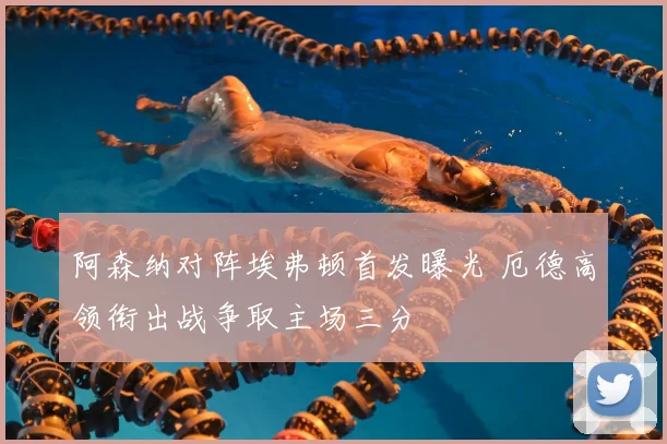 阿森纳对阵埃弗顿首发曝光 厄德高领衔出战争取主场三分
