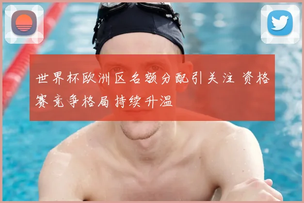 世界杯欧洲区名额分配引关注 资格赛竞争格局持续升温