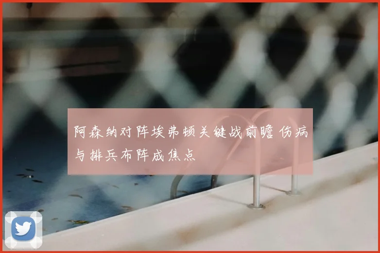 阿森纳对阵埃弗顿关键战前瞻 伤病与排兵布阵成焦点