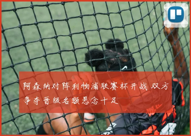 阿森纳对阵利物浦联赛杯开战 双方争夺晋级名额悬念十足