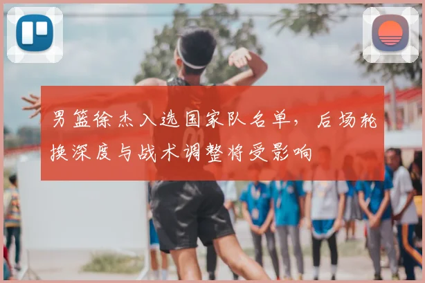 男篮徐杰入选国家队名单，后场轮换深度与战术调整将受影响