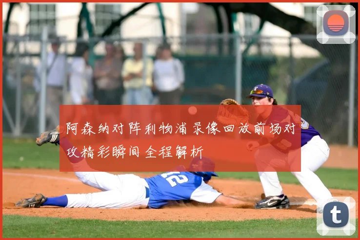 阿森纳对阵利物浦录像回放前场对攻精彩瞬间全程解析