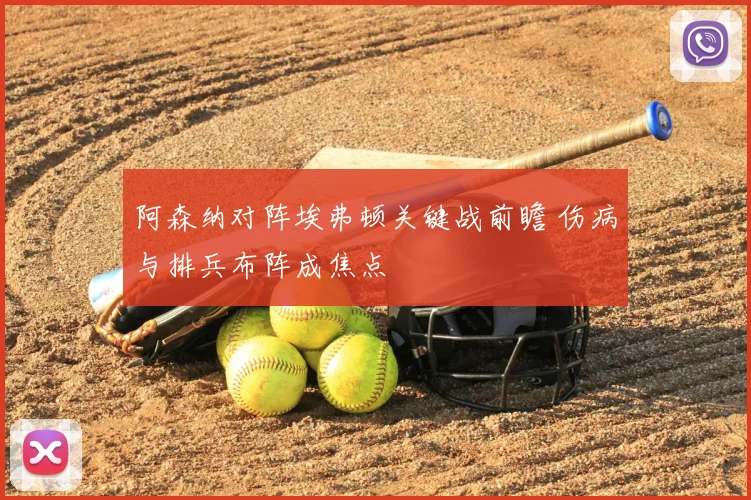 阿森纳对阵埃弗顿关键战前瞻 伤病与排兵布阵成焦点