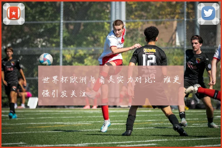 世界杯欧洲与南美实力对比:谁更强引发关注