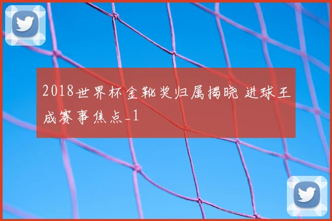 2018世界杯金靴奖归属揭晓 进球王成赛事焦点_1