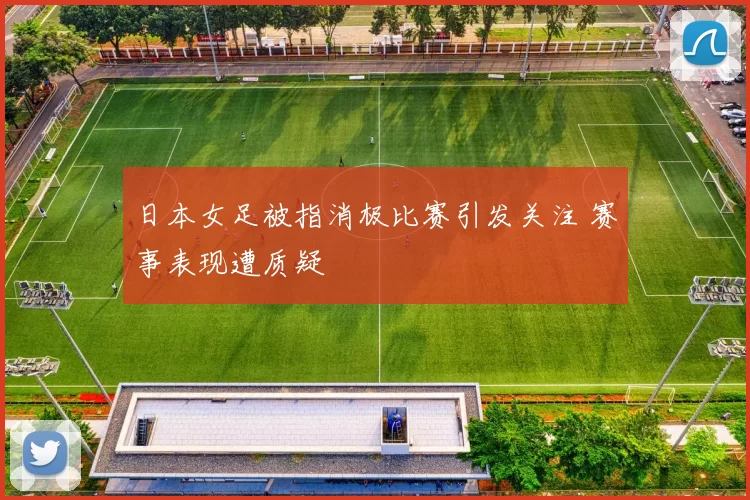 日本女足被指消极比赛引发关注 赛事表现遭质疑