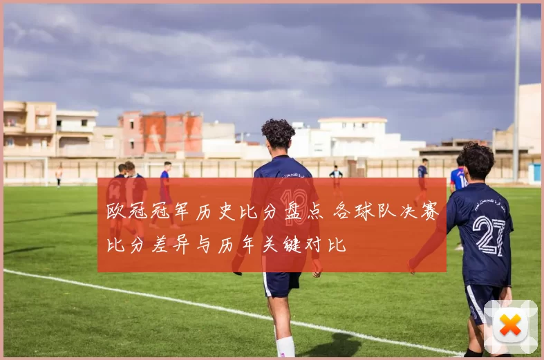 欧冠冠军历史比分盘点 各球队决赛比分差异与历年关键对比