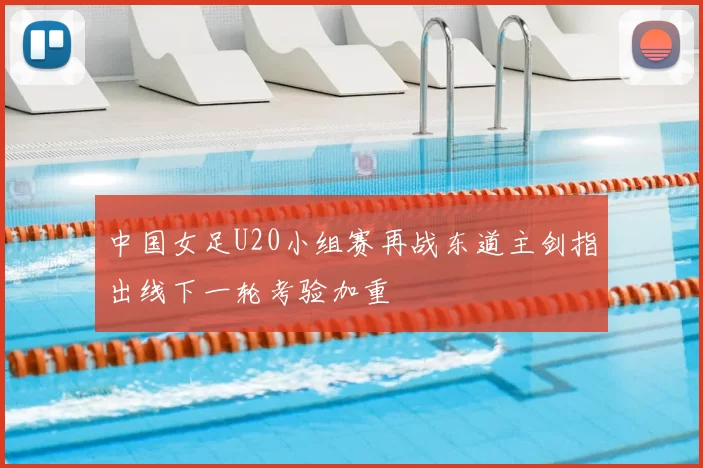 中国女足U20小组赛再战东道主剑指出线下一轮考验加重