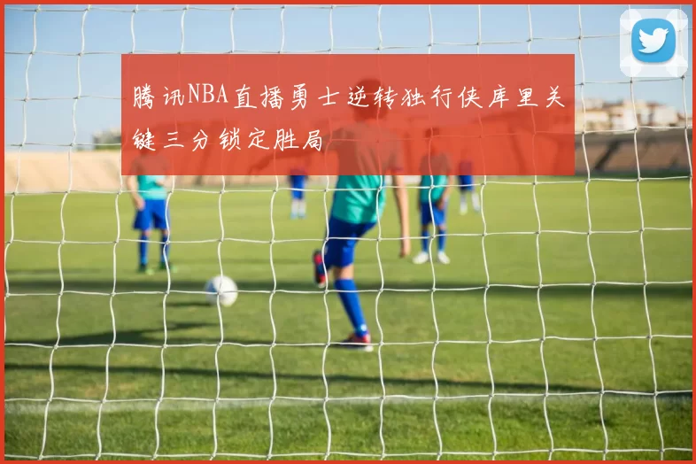 腾讯NBA直播勇士逆转独行侠库里关键三分锁定胜局