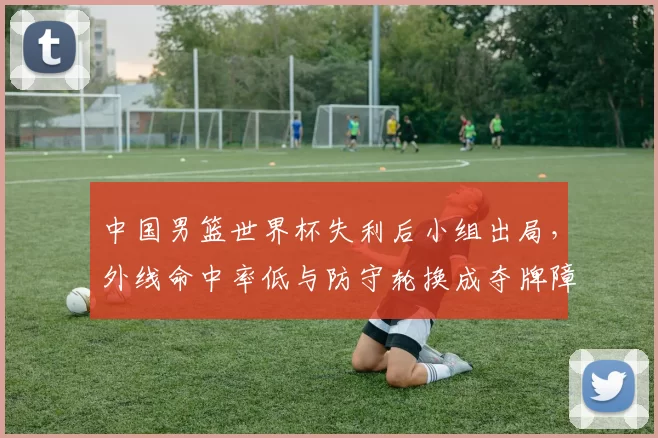 中国男篮世界杯失利后小组出局，外线命中率低与防守轮换成夺牌障碍