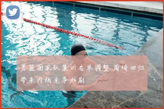 男篮国家队集训名单调整 周琦回归带来内线竞争加剧