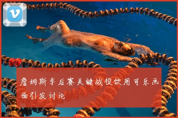 詹姆斯季后赛关键战役饮用可乐画面引发讨论