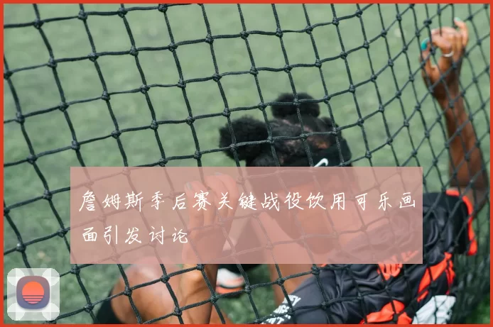 詹姆斯季后赛关键战役饮用可乐画面引发讨论