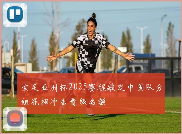 女足亚洲杯2025赛程敲定中国队分组亮相冲击晋级名额
