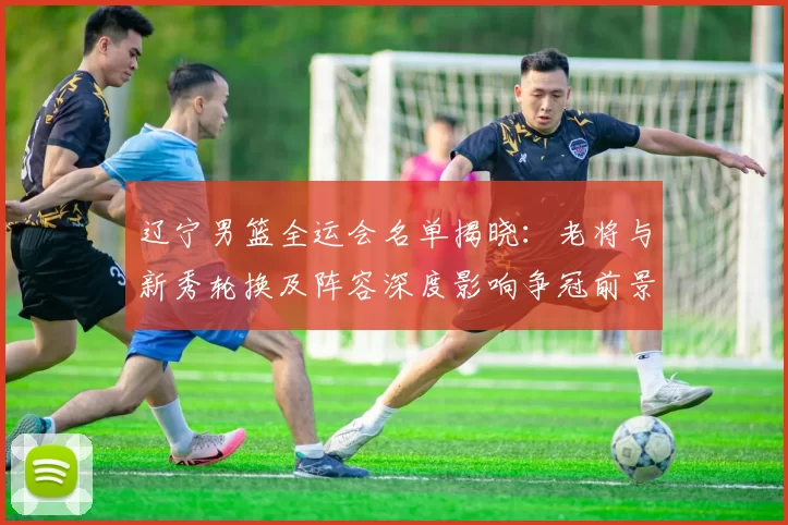 辽宁男篮全运会名单揭晓：老将与新秀轮换及阵容深度影响争冠前景