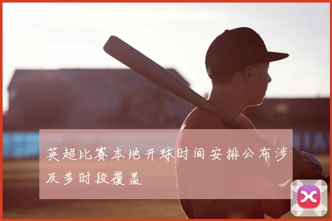 英超比赛本地开球时间安排公布涉及多时段覆盖
