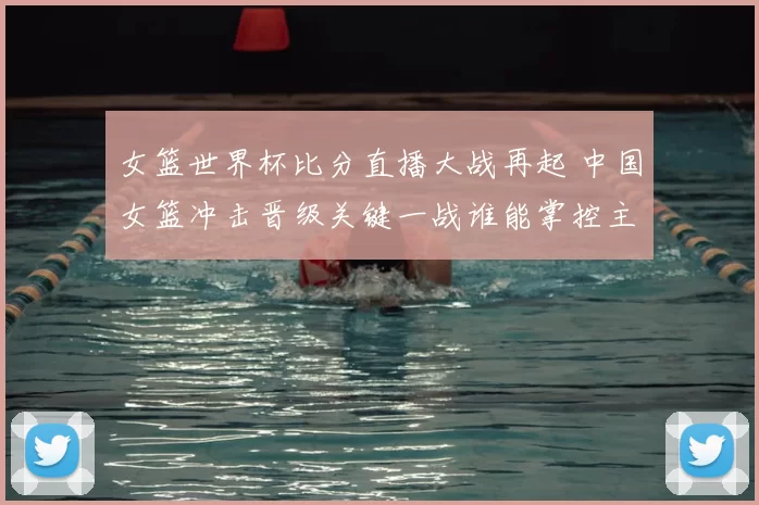 女篮世界杯比分直播大战再起 中国女篮冲击晋级关键一战谁能掌控主动