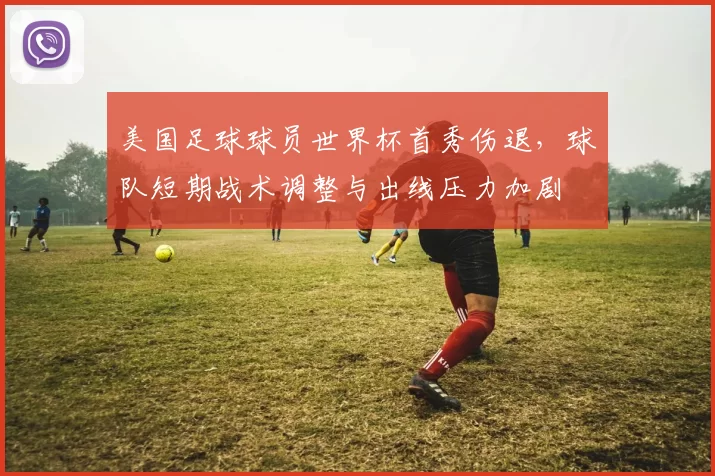 美国足球球员世界杯首秀伤退，球队短期战术调整与出线压力加剧