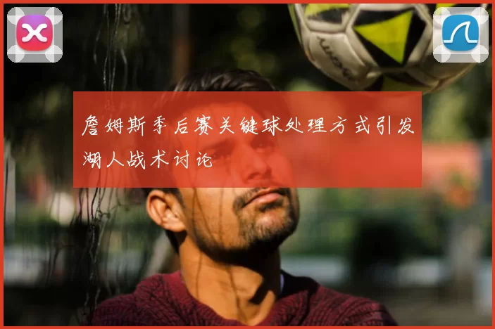 詹姆斯季后赛关键球处理方式引发湖人战术讨论