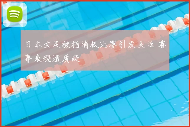 日本女足被指消极比赛引发关注 赛事表现遭质疑