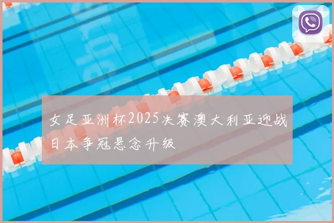 女足亚洲杯2025决赛澳大利亚迎战日本争冠悬念升级