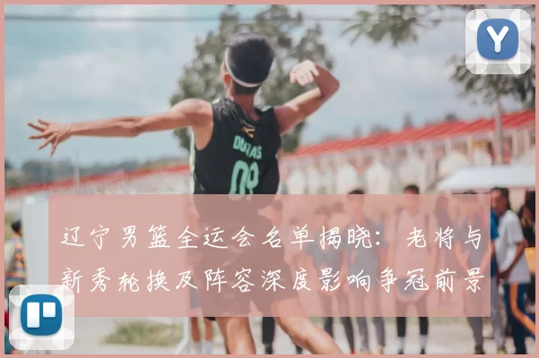 辽宁男篮全运会名单揭晓：老将与新秀轮换及阵容深度影响争冠前景