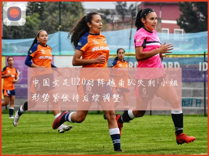 中国女足U20对阵越南队失利 小组形势紧张待后续调整