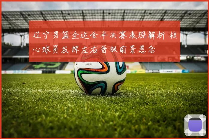 辽宁男篮全运会半决赛表现解析 核心球员发挥左右晋级前景悬念