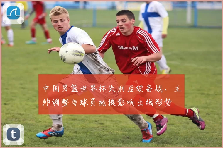 中国男篮世界杯失利后续备战、主帅调整与球员轮换影响出线形势