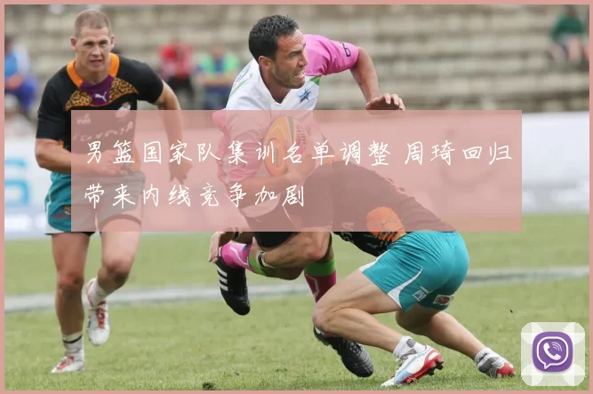 男篮国家队集训名单调整 周琦回归带来内线竞争加剧