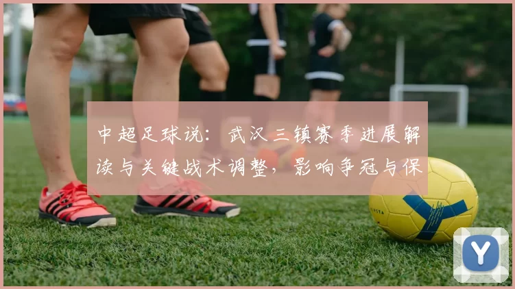 中超足球说：武汉三镇赛季进展解读与关键战术调整，影响争冠与保级节奏