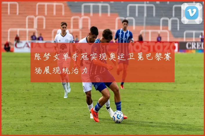 陈梦女单夺冠实现奥运卫冕巴黎赛场展现统治力