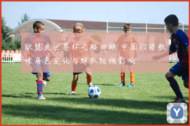 欧楚良世界杯之路回顾 中国门将教练角色变化与球队防线影响