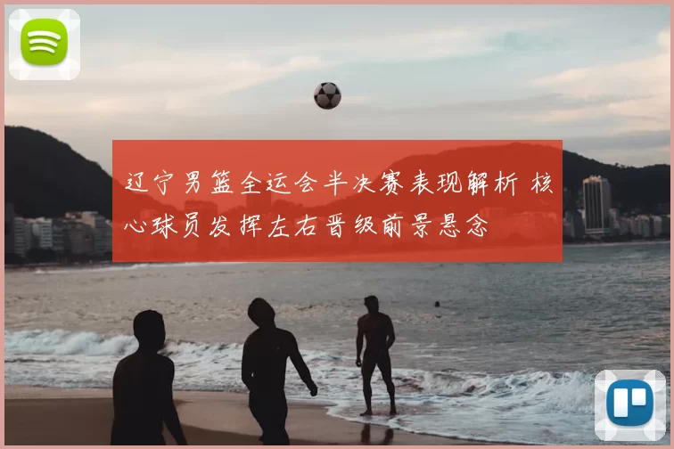 辽宁男篮全运会半决赛表现解析 核心球员发挥左右晋级前景悬念