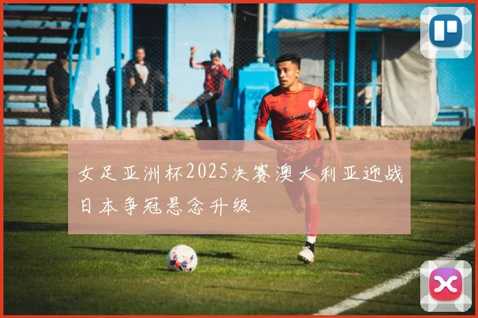 女足亚洲杯2025决赛澳大利亚迎战日本争冠悬念升级