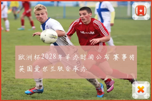 欧洲杯2028年举办时间公布 赛事将英国爱尔兰联合承办