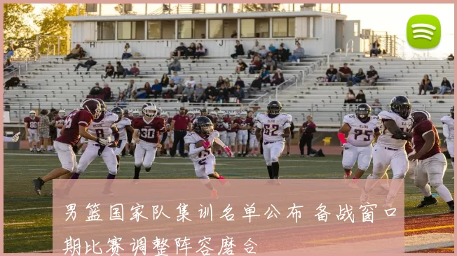 男篮国家队集训名单公布 备战窗口期比赛调整阵容磨合