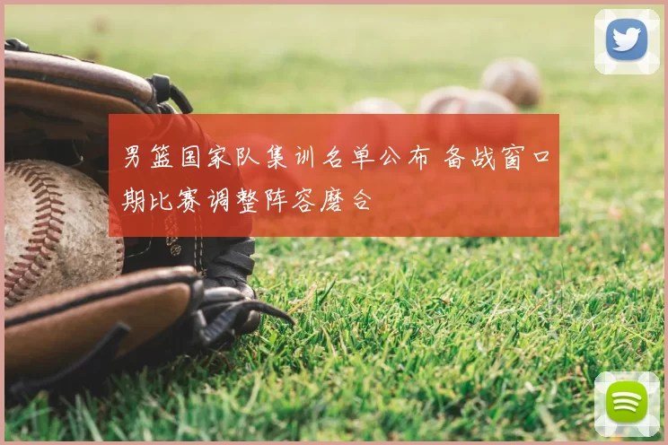 男篮国家队集训名单公布 备战窗口期比赛调整阵容磨合