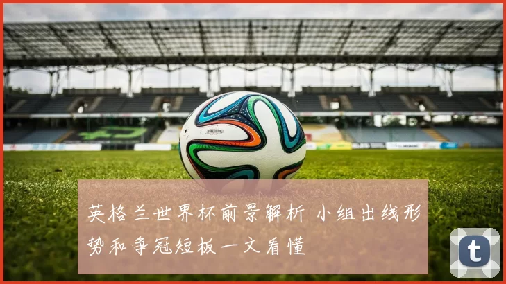 英格兰世界杯前景解析 小组出线形势和争冠短板一文看懂