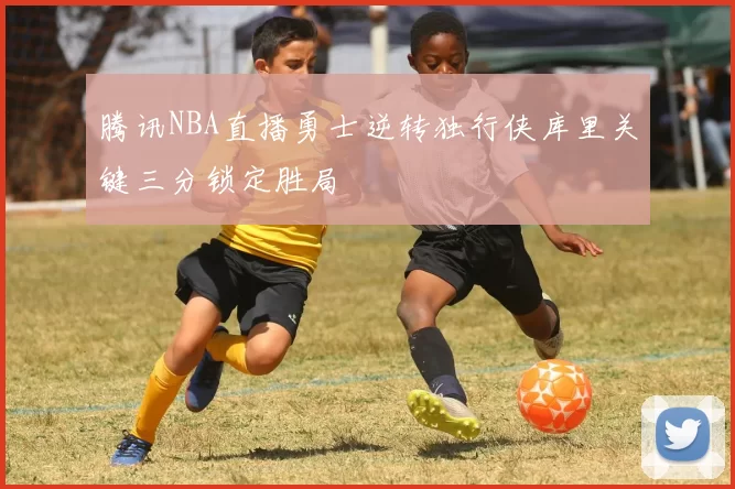 腾讯NBA直播勇士逆转独行侠库里关键三分锁定胜局