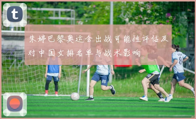朱婷巴黎奥运会出战可能性评估及对中国女排名单与战术影响